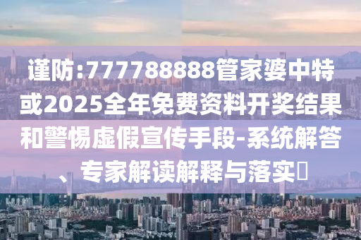 謹防:777788888管家婆中特或2025全年免費資料開獎結(jié)果和警惕虛假宣傳手段-系統(tǒng)解答、專家解讀解釋與落實?