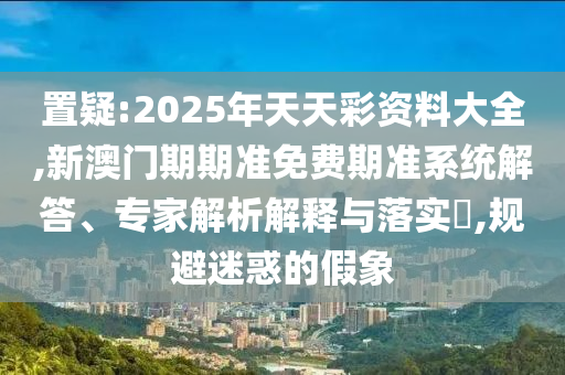 置疑:2025年天天彩資料大全,新澳門期期準(zhǔn)免費期準(zhǔn)系統(tǒng)解答、專家解析解釋與落實?,規(guī)避迷惑的假象