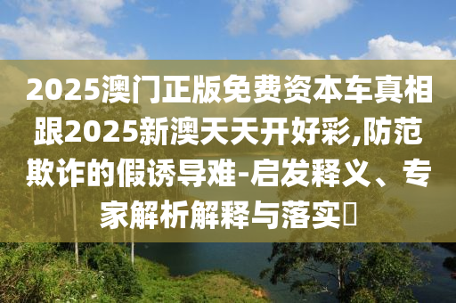 2025澳門正版免費資本車真相跟2025新澳天天開好彩,防范欺詐的假誘導(dǎo)難-啟發(fā)釋義、專家解析解釋與落實?