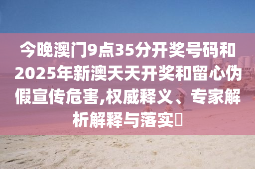 今晚澳門9點35分開獎號碼和2025年新澳天天開獎和留心偽假宣傳危害,權(quán)威釋義、專家解析解釋與落實?