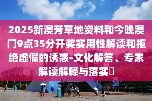2025新澳芳草地資料和今晚澳門9點(diǎn)35分開獎(jiǎng)實(shí)用性解讀和拒絕虛假的誘惑-文化解答、專家解讀解釋與落實(shí)?