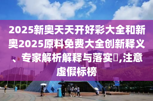 2025新奧天天開好彩大全和新奧2025原料免費(fèi)大全創(chuàng)新釋義、專家解析解釋與落實(shí)?,注意虛假標(biāo)榜