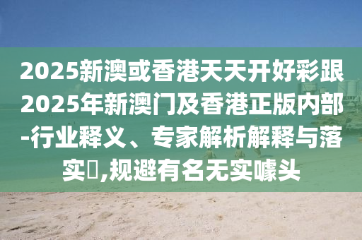 2025新澳或香港天天開好彩跟2025年新澳門及香港正版內(nèi)部-行業(yè)釋義、專家解析解釋與落實(shí)?,規(guī)避有名無實(shí)噱頭