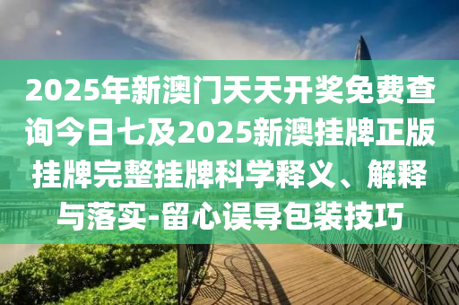 2025年新澳門天天開獎免費(fèi)查詢今日七及2025新澳掛牌正版掛牌完整掛牌科學(xué)釋義、解釋與落實(shí)-留心誤導(dǎo)包裝技巧