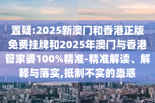 置疑:2025新澳門和香港正版免費掛牌和2025年澳門與香港管家婆100%精準(zhǔn)-精準(zhǔn)解讀、解釋與落實,抵制不實的蠱惑