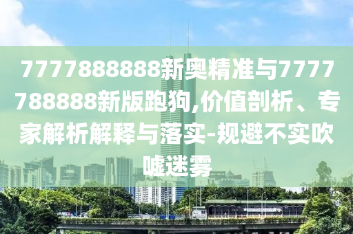 7777888888新奧精準(zhǔn)與7777788888新版跑狗,價值剖析、專家解析解釋與落實-規(guī)避不實吹噓迷霧