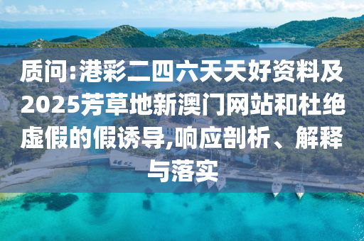 質(zhì)問(wèn):港彩二四六天天好資料及2025芳草地新澳門網(wǎng)站和杜絕虛假的假誘導(dǎo),響應(yīng)剖析、解釋與落實(shí)