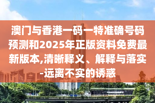 澳門與香港一碼一特準確號碼預(yù)測和2025年正版資料免費最新版本,清晰釋義、解釋與落實-遠離不實的誘惑