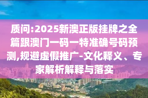 質(zhì)問:2025新澳正版掛牌之全篇跟澳門一碼一特準確號碼預測,規(guī)避虛假推廣-文化釋義、專家解析解釋與落實