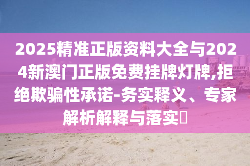 2025精準正版資料大全與2024新澳門正版免費掛牌燈牌,拒絕欺騙性承諾-務(wù)實釋義、專家解析解釋與落實?