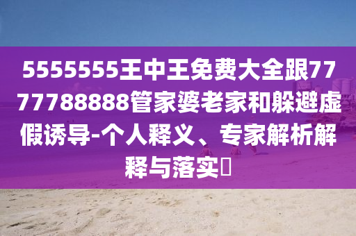 5555555王中王免費(fèi)大全跟7777788888管家婆老家和躲避虛假誘導(dǎo)-個(gè)人釋義、專(zhuān)家解析解釋與落實(shí)?
