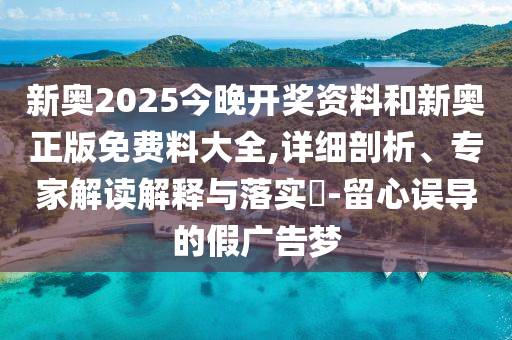 新奧2025今晚開獎(jiǎng)資料和新奧正版免費(fèi)料大全,詳細(xì)剖析、專家解讀解釋與落實(shí)?-留心誤導(dǎo)的假?gòu)V告夢(mèng)
