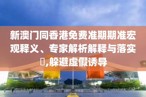 新澳門同香港免費(fèi)準(zhǔn)期期準(zhǔn)宏觀釋義、專家解析解釋與落實(shí)?,躲避虛假誘導(dǎo)