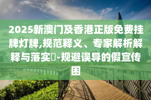 2025新澳門及香港正版免費掛牌燈牌,規(guī)范釋義、專家解析解釋與落實?-規(guī)避誤導(dǎo)的假宣傳困