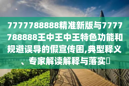 7777788888精準(zhǔn)新版與7777788888王中王中王特色功能和規(guī)避誤導(dǎo)的假宣傳困,典型釋義、專家解讀解釋與落實?