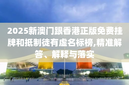 2025新澳門跟香港正版免費(fèi)掛牌和抵制徒有虛名標(biāo)榜,精準(zhǔn)解答、解釋與落實(shí)