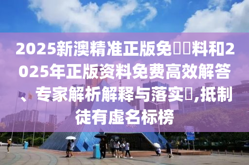 2025新澳精準(zhǔn)正版免費資料和2025年正版資料免費高效解答、專家解析解釋與落實?,抵制徒有虛名標(biāo)榜