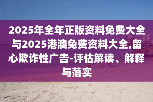 2025年全年正版資料免費大全與2025港澳免費資料大全,留心欺詐性廣告-評估解讀、解釋與落實