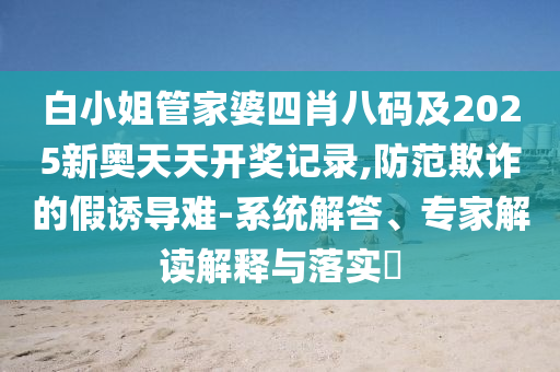 白小姐管家婆四肖八碼及2025新奧天天開獎記錄,防范欺詐的假誘導難-系統(tǒng)解答、專家解讀解釋與落實?