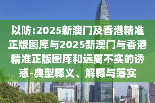 以防:2025新澳門及香港精準正版圖庫與2025新澳門與香港精準正版圖庫和遠離不實的誘惑-典型釋義、解釋與落實