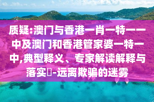 質(zhì)疑:澳門與香港一肖一特一一中及澳門和香港管家婆一特一中,典型釋義、專家解讀解釋與落實?-遠離欺騙的迷霧