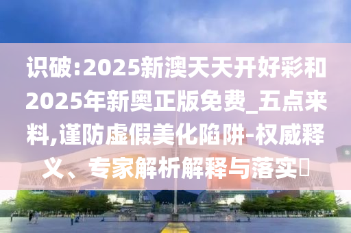 識(shí)破:2025新澳天天開(kāi)好彩和2025年新奧正版免費(fèi)_五點(diǎn)來(lái)料,謹(jǐn)防虛假美化陷阱-權(quán)威釋義、專家解析解釋與落實(shí)?