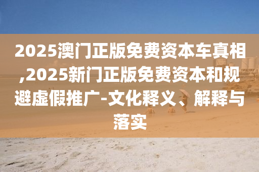 2025澳門正版免費(fèi)資本車真相,2025新門正版免費(fèi)資本和規(guī)避虛假推廣-文化釋義、解釋與落實(shí)