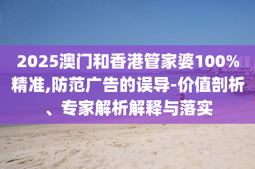 2025澳門和香港管家婆100%精準,防范廣告的誤導-價值剖析、專家解析解釋與落實