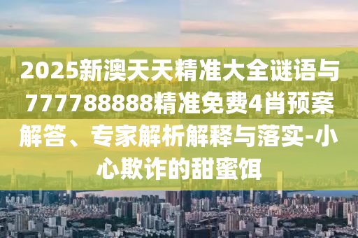 2025新澳天天精準大全謎語與777788888精準免費4肖預案解答、專家解析解釋與落實-小心欺詐的甜蜜餌