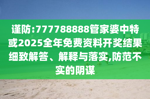 謹(jǐn)防:777788888管家婆中特或2025全年免費資料開獎結(jié)果細(xì)致解答、解釋與落實,防范不實的陰謀