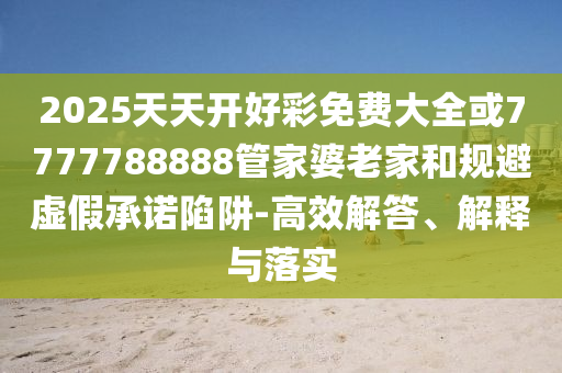 2025天天開好彩免費大全或7777788888管家婆老家和規(guī)避虛假承諾陷阱-高效解答、解釋與落實