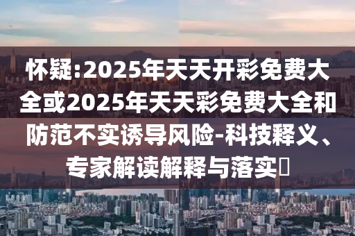 懷疑:2025年天天開彩免費大全或2025年天天彩免費大全和防范不實誘導風險-科技釋義、專家解讀解釋與落實?