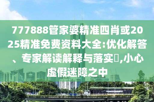 777888管家婆精準四肖或2025精準免費資料大全:優(yōu)化解答、專家解讀解釋與落實?,小心虛假迷障之中