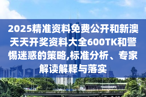 2025精準(zhǔn)資料免費(fèi)公開和新澳天天開獎(jiǎng)資料大全600TK和警惕迷惑的策略,標(biāo)準(zhǔn)分析、專家解讀解釋與落實(shí)