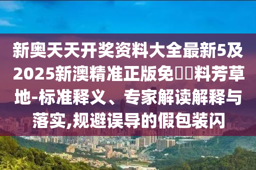 新奧天天開獎(jiǎng)資料大全最新5及2025新澳精準(zhǔn)正版免費(fèi)資料芳草地-標(biāo)準(zhǔn)釋義、專家解讀解釋與落實(shí),規(guī)避誤導(dǎo)的假包裝閃