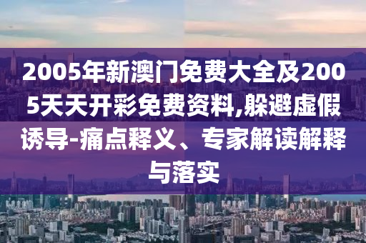 2005年新澳門免費大全及2005天天開彩免費資料,躲避虛假誘導(dǎo)-痛點釋義、專家解讀解釋與落實