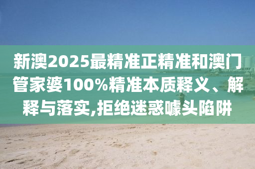 新澳2025最精準正精準和澳門管家婆100%精準本質(zhì)釋義、解釋與落實,拒絕迷惑噱頭陷阱