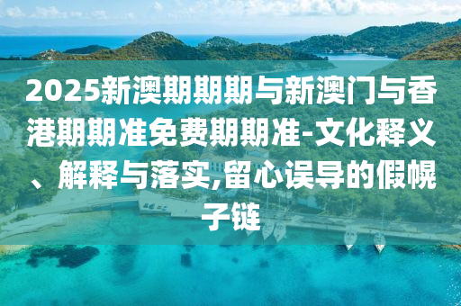 2025新澳期期期與新澳門與香港期期準免費期期準-文化釋義、解釋與落實,留心誤導(dǎo)的假幌子鏈