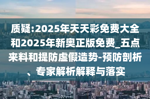 質(zhì)疑:2025年天天彩免費(fèi)大全和2025年新奧正版免費(fèi)_五點(diǎn)來料和提防虛假造勢(shì)-預(yù)防剖析、專家解析解釋與落實(shí)
