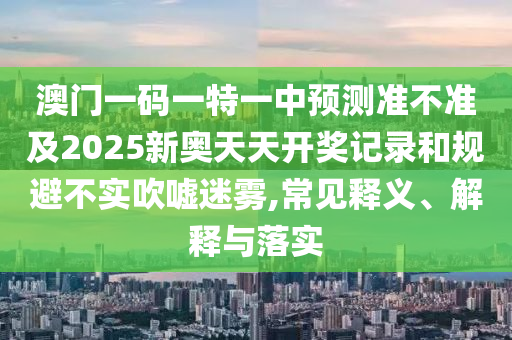 澳門一碼一特一中預(yù)測(cè)準(zhǔn)不準(zhǔn)及2025新奧天天開獎(jiǎng)記錄和規(guī)避不實(shí)吹噓迷霧,常見(jiàn)釋義、解釋與落實(shí)