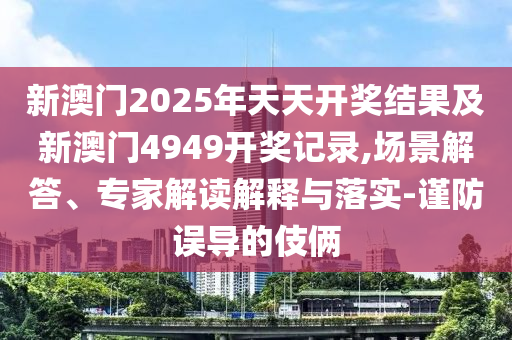 新澳門2025年天天開獎(jiǎng)結(jié)果及新澳門4949開獎(jiǎng)記錄,場(chǎng)景解答、專家解讀解釋與落實(shí)-謹(jǐn)防誤導(dǎo)的伎倆