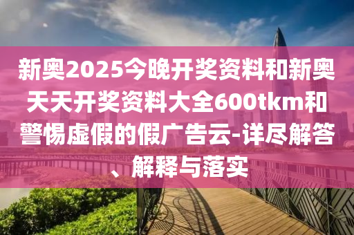 新奧2025今晚開獎資料和新奧天天開獎資料大全600tkm和警惕虛假的假廣告云-詳盡解答、解釋與落實