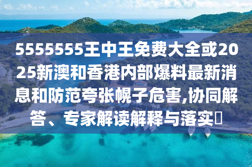 5555555王中王免費大全或2025新澳和香港內部爆料最新消息和防范夸張幌子危害,協(xié)同解答、專家解讀解釋與落實?