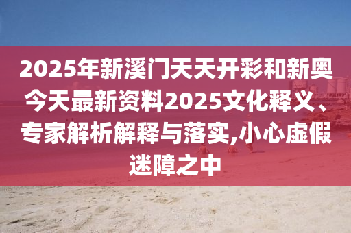 2025年新溪門天天開彩和新奧今天最新資料2025文化釋義、專家解析解釋與落實,小心虛假迷障之中