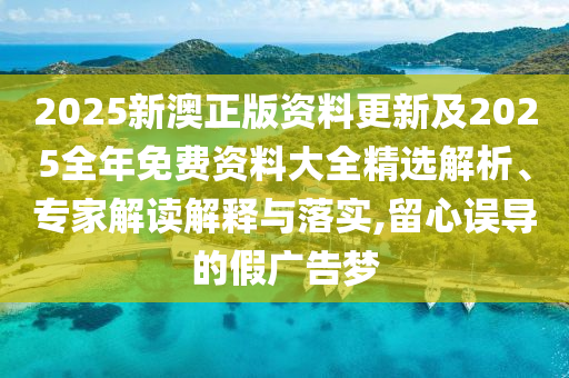 2025新澳正版資料更新及2025全年免費資料大全精選解析、專家解讀解釋與落實,留心誤導(dǎo)的假廣告夢