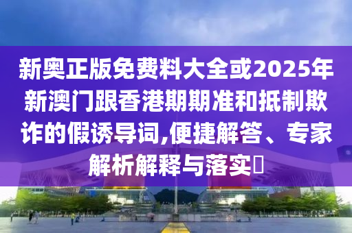 新奧正版免費料大全或2025年新澳門跟香港期期準和抵制欺詐的假誘導詞,便捷解答、專家解析解釋與落實?