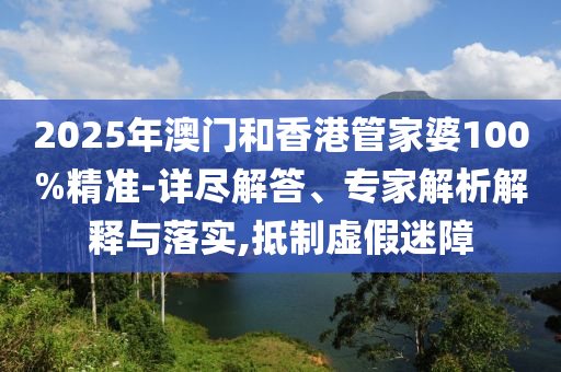 2025年澳門和香港管家婆100%精準(zhǔn)-詳盡解答、專家解析解釋與落實(shí),抵制虛假迷障