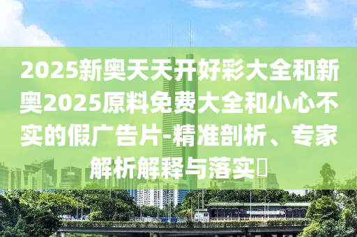 2025新奧天天開好彩大全和新奧2025原料免費(fèi)大全和小心不實(shí)的假廣告片-精準(zhǔn)剖析、專家解析解釋與落實(shí)?