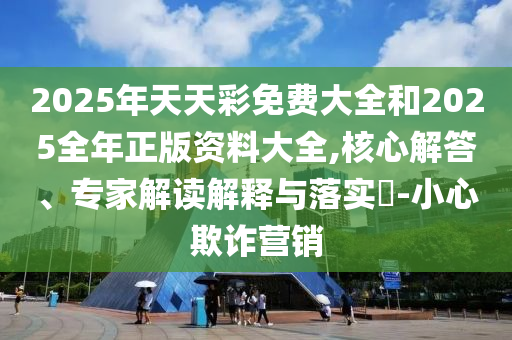 2025年天天彩免費大全和2025全年正版資料大全,核心解答、專家解讀解釋與落實?-小心欺詐營銷