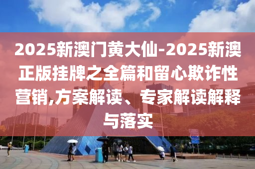 2025新澳門黃大仙-2025新澳正版掛牌之全篇和留心欺詐性營銷,方案解讀、專家解讀解釋與落實